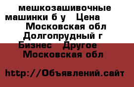 мешкозашивочные машинки б/у › Цена ­ 5 000 - Московская обл., Долгопрудный г. Бизнес » Другое   . Московская обл.